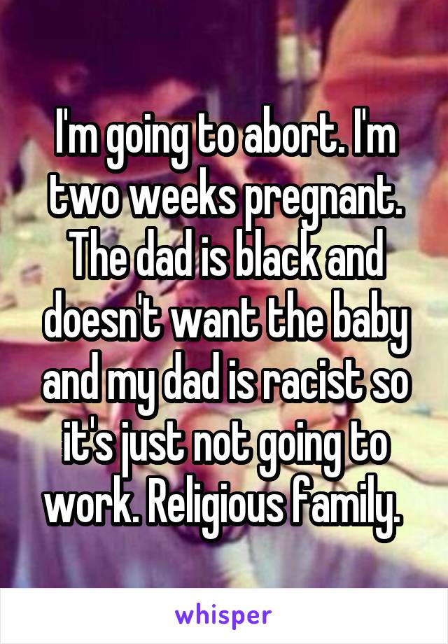 I'm going to abort. I'm two weeks pregnant. The dad is black and doesn't want the baby and my dad is racist so it's just not going to work. Religious family. 