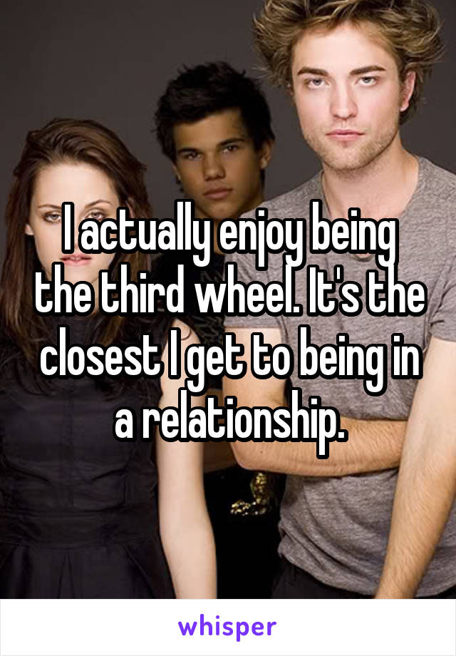 I actually enjoy being the third wheel. It's the closest I get to being in a relationship.