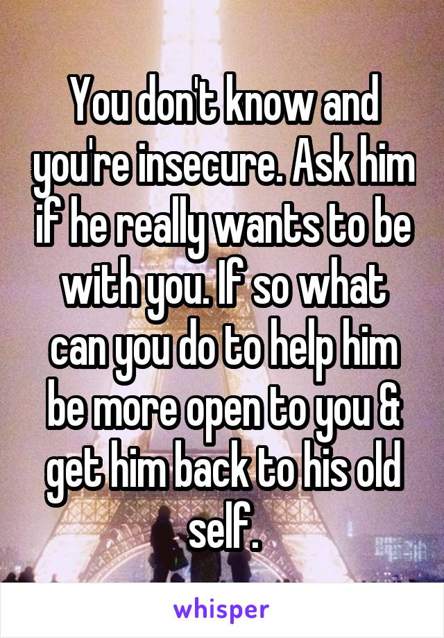 You don't know and you're insecure. Ask him if he really wants to be with you. If so what can you do to help him be more open to you & get him back to his old self.