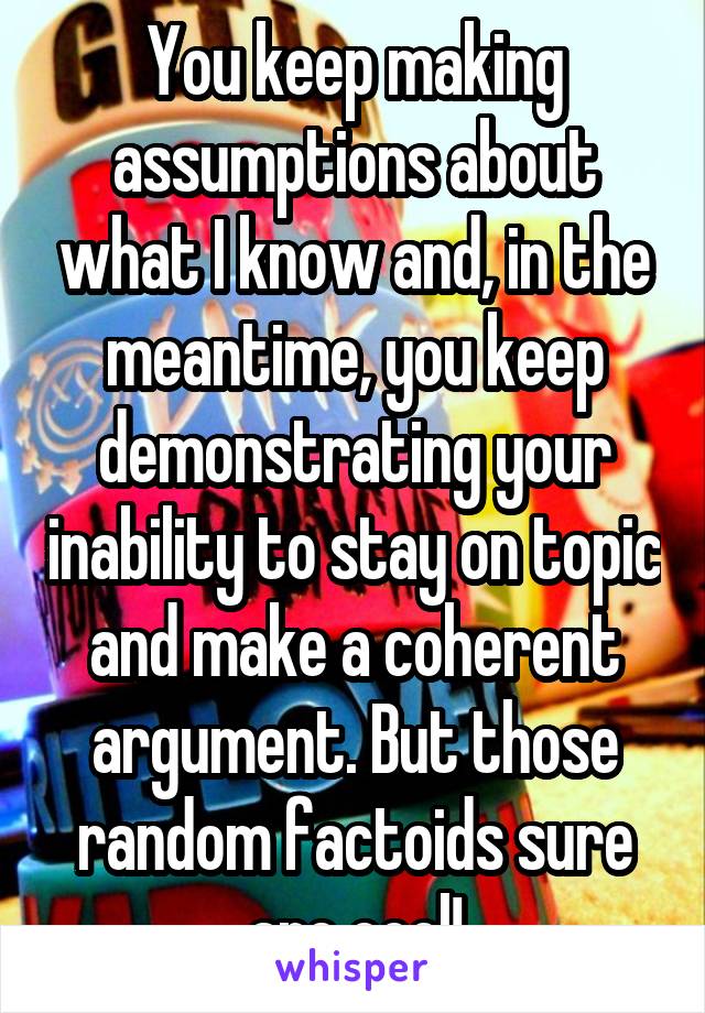 You keep making assumptions about what I know and, in the meantime, you keep demonstrating your inability to stay on topic and make a coherent argument. But those random factoids sure are cool!