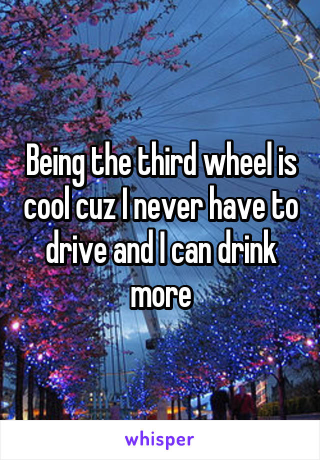 Being the third wheel is cool cuz I never have to drive and I can drink more