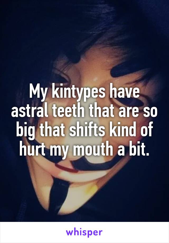 My kintypes have astral teeth that are so big that shifts kind of hurt my mouth a bit.