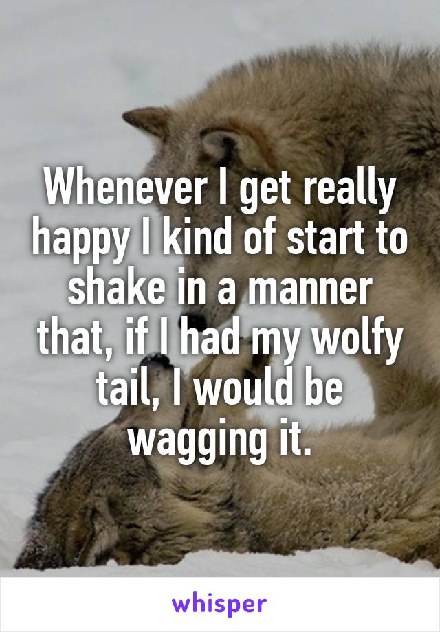 Whenever I get really happy I kind of start to shake in a manner that, if I had my wolfy tail, I would be wagging it.