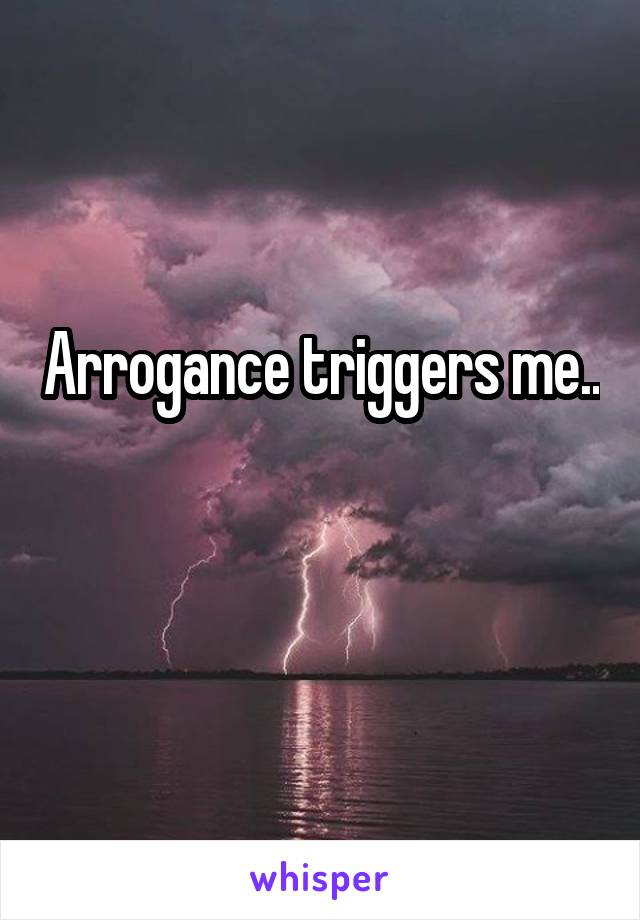 Arrogance triggers me..

