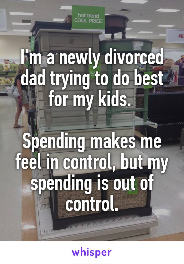 I'm a newly divorced dad trying to do best for my kids. 

Spending makes me feel in control, but my spending is out of control.