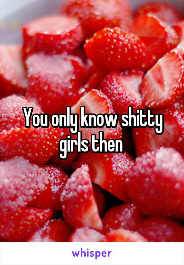 You only know shitty girls then 