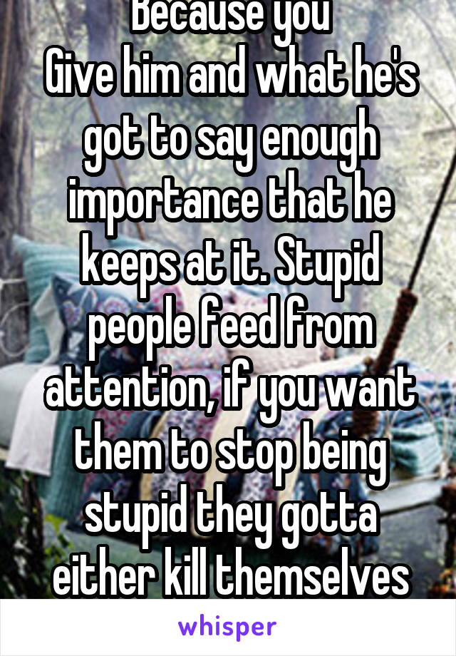 Because you
Give him and what he's got to say enough importance that he keeps at it. Stupid people feed from attention, if you want them to stop being stupid they gotta either kill themselves or shhh.