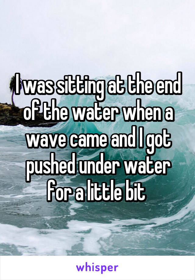 I was sitting at the end of the water when a wave came and I got pushed under water for a little bit 