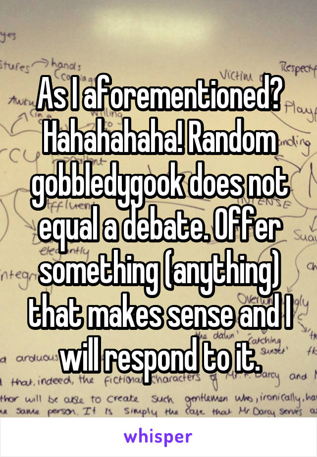 As I aforementioned? Hahahahaha! Random gobbledygook does not equal a debate. Offer something (anything) that makes sense and I will respond to it.