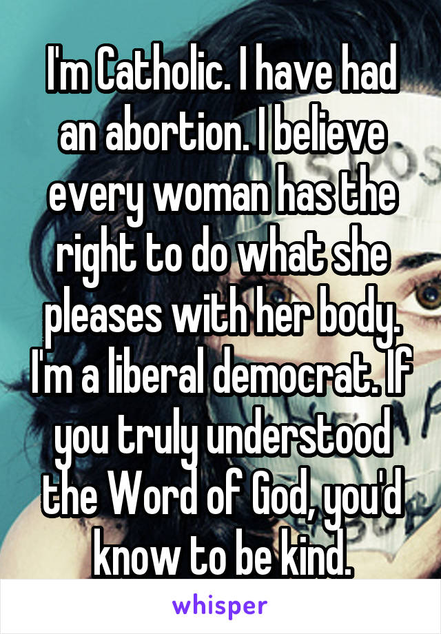 I'm Catholic. I have had an abortion. I believe every woman has the right to do what she pleases with her body. I'm a liberal democrat. If you truly understood the Word of God, you'd know to be kind.