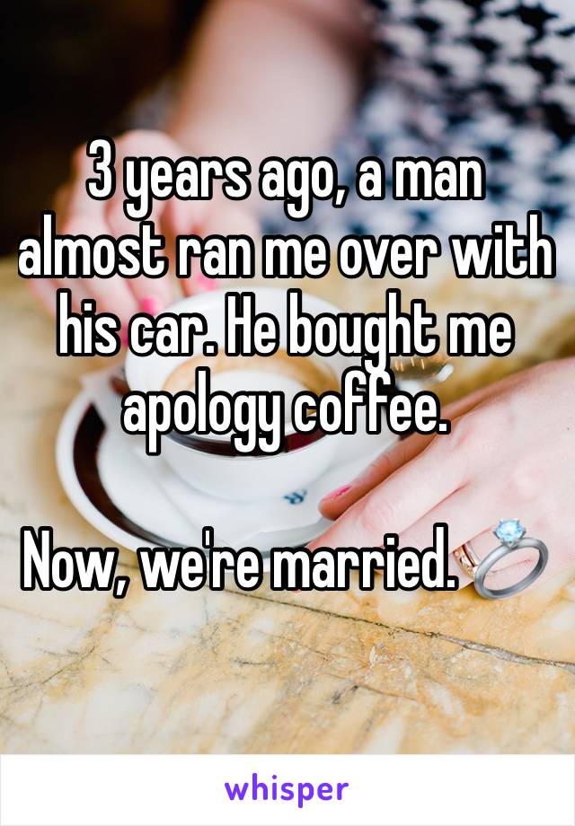 3 years ago, a man almost ran me over with his car. He bought me apology coffee.

Now, we're married. 💍