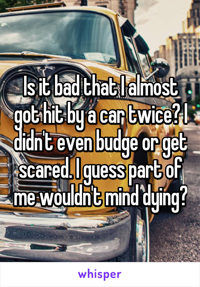 Is it bad that I almost got hit by a car twice? I didn't even budge or get scared. I guess part of me wouldn't mind dying?