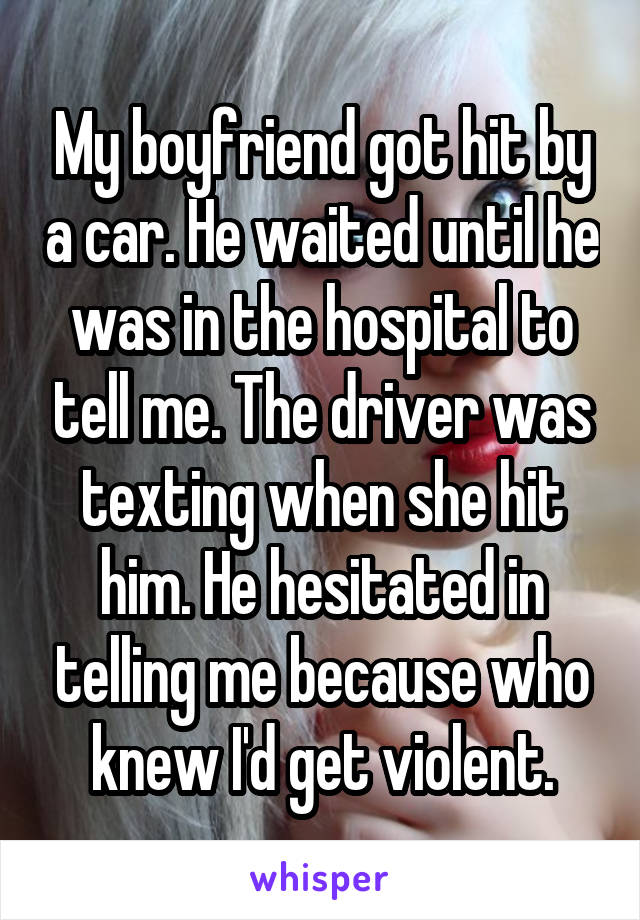 My boyfriend got hit by a car. He waited until he was in the hospital to tell me. The driver was texting when she hit him. He hesitated in telling me because who knew I'd get violent.