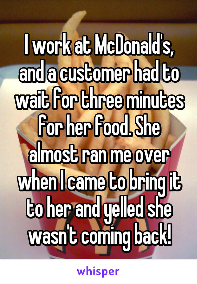 I work at McDonald's, and a customer had to wait for three minutes for her food. She almost ran me over when I came to bring it to her and yelled she wasn't coming back!