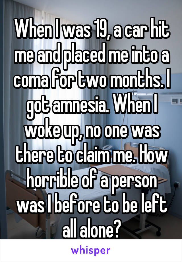 When I was 19, a car hit me and placed me into a coma for two months. I got amnesia. When I woke up, no one was there to claim me. How horrible of a person was I before to be left all alone?