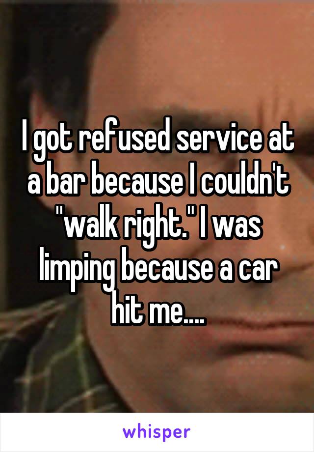 I got refused service at a bar because I couldn't "walk right." I was limping because a car hit me....