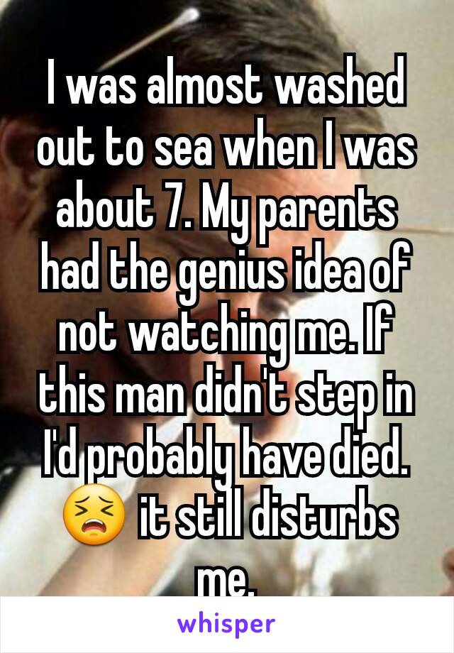 I was almost washed out to sea when I was about 7. My parents had the genius idea of not watching me. If this man didn't step in I'd probably have died. 😣 it still disturbs me.