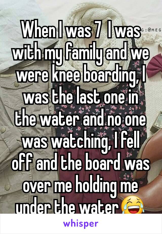 When I was 7  I was with my family and we were knee boarding, I was the last one in  the water and no one was watching, I fell off and the board was over me holding me under the water😂