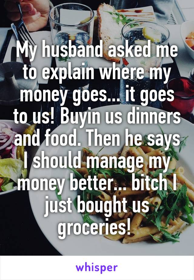 My husband asked me to explain where my money goes... it goes to us! Buyin us dinners and food. Then he says I should manage my money better... bitch I just bought us groceries! 