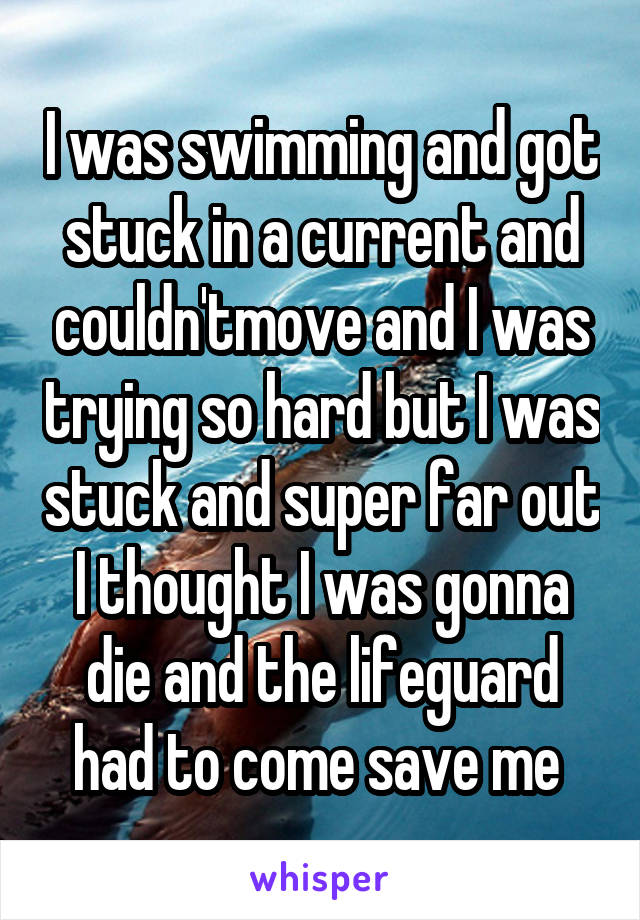 I was swimming and got stuck in a current and couldn'tmove and I was trying so hard but I was stuck and super far out I thought I was gonna die and the lifeguard had to come save me 