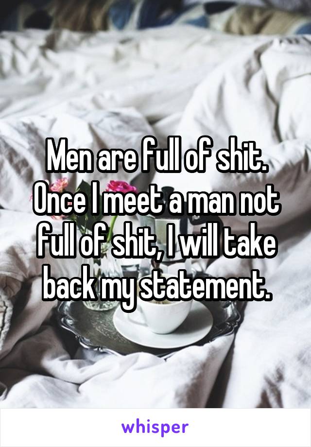 Men are full of shit.
Once I meet a man not full of shit, I will take back my statement.