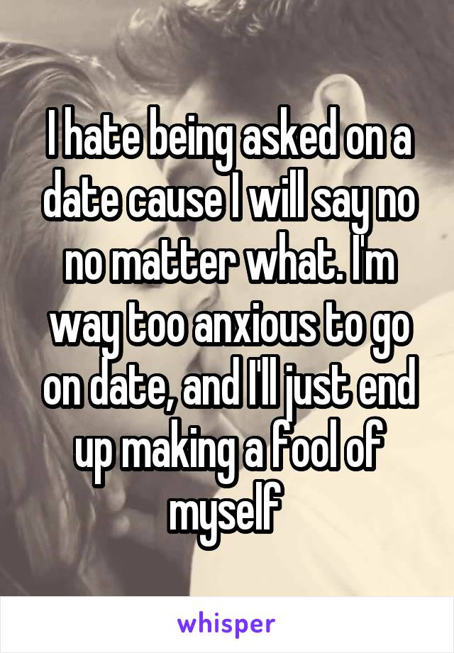 I hate being asked on a date cause I will say no no matter what. I'm way too anxious to go on date, and I'll just end up making a fool of myself 
