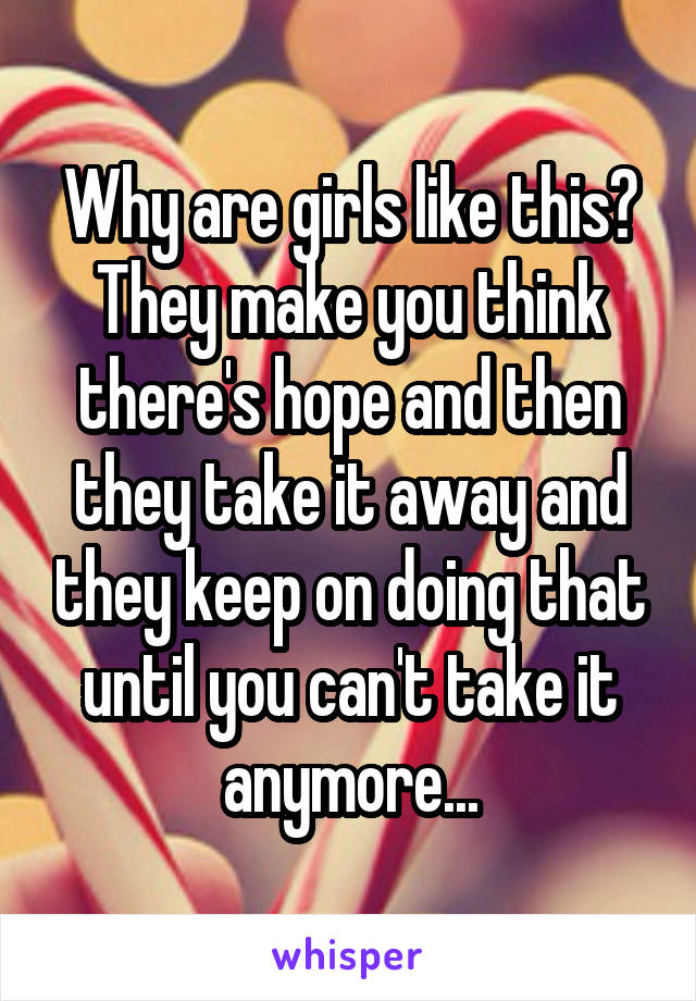 Why are girls like this?
They make you think there's hope and then they take it away and they keep on doing that until you can't take it anymore...