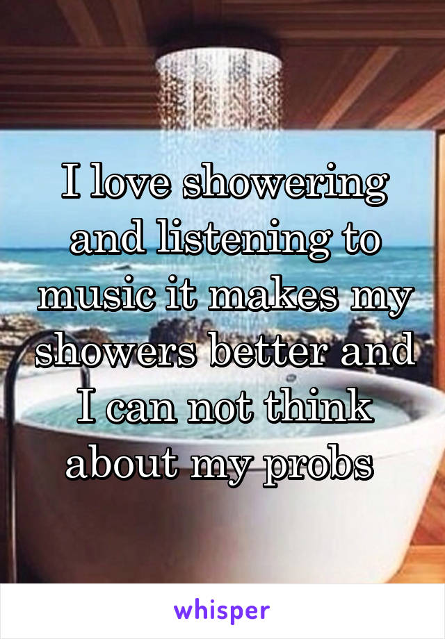 I love showering and listening to music it makes my showers better and I can not think about my probs 