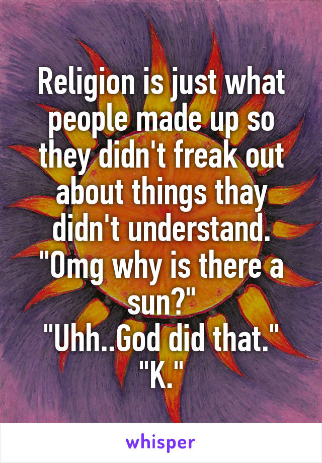 Religion is just what people made up so they didn't freak out about things thay didn't understand.
"Omg why is there a sun?"
"Uhh..God did that."
"K."
