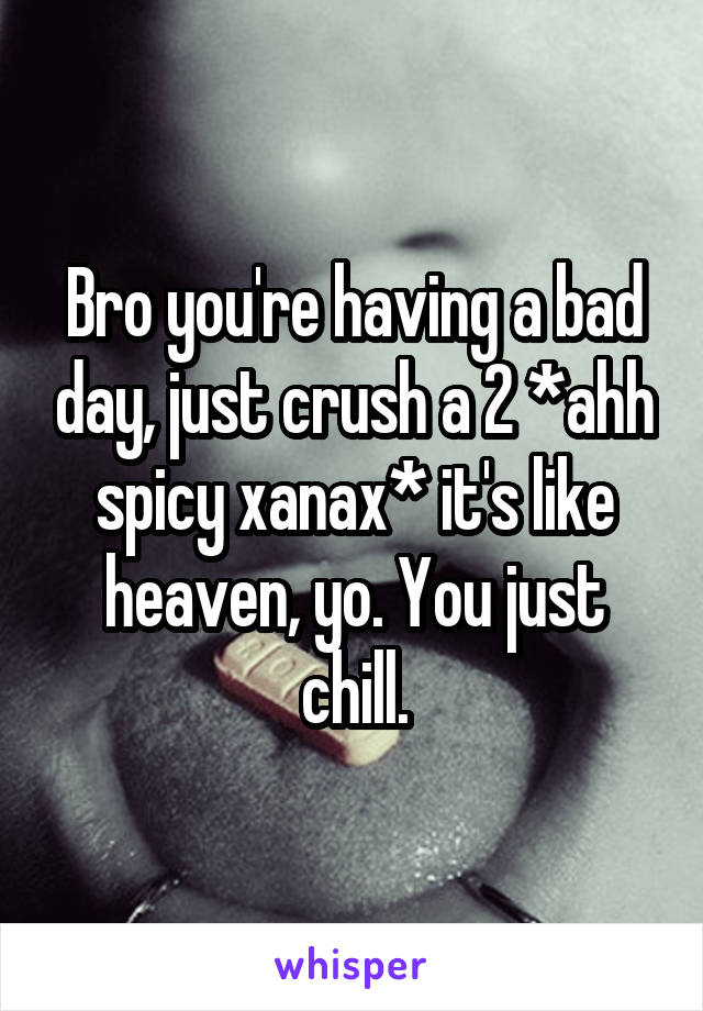 Bro you're having a bad day, just crush a 2 *ahh spicy xanax* it's like heaven, yo. You just chill.