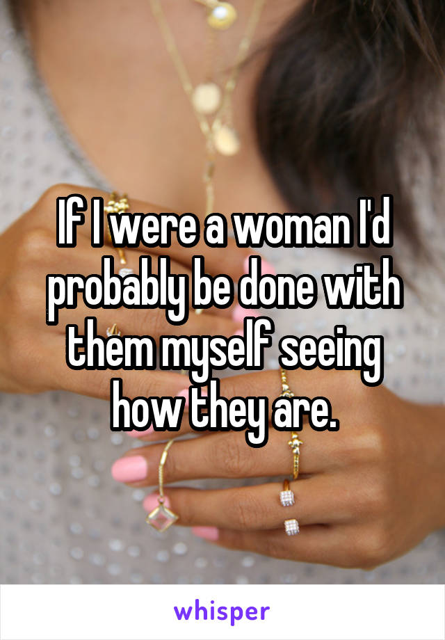 If I were a woman I'd probably be done with them myself seeing how they are.