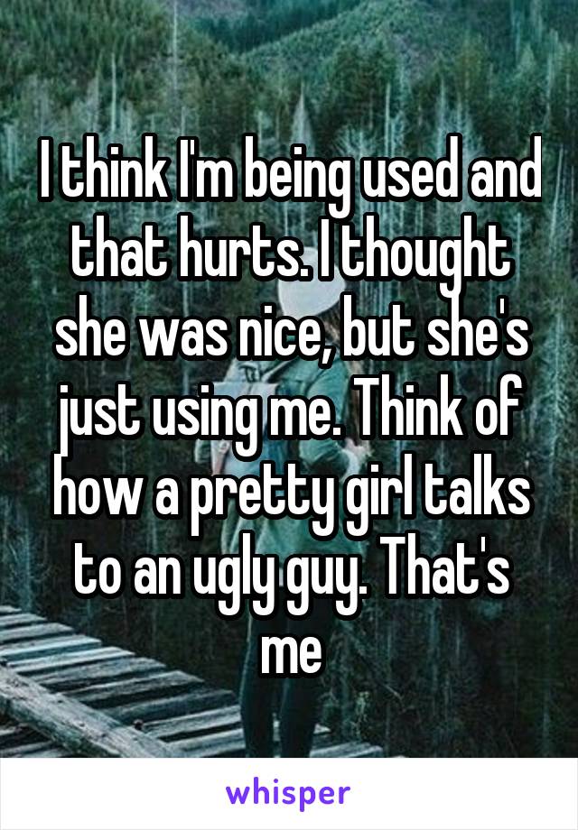 I think I'm being used and that hurts. I thought she was nice, but she's just using me. Think of how a pretty girl talks to an ugly guy. That's me