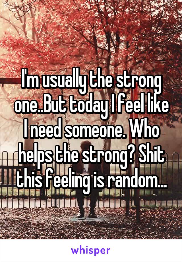 I'm usually the strong one..But today I feel like I need someone. Who helps the strong? Shit this feeling is random...