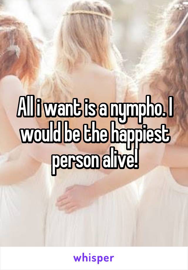 All i want is a nympho. I would be the happiest person alive!