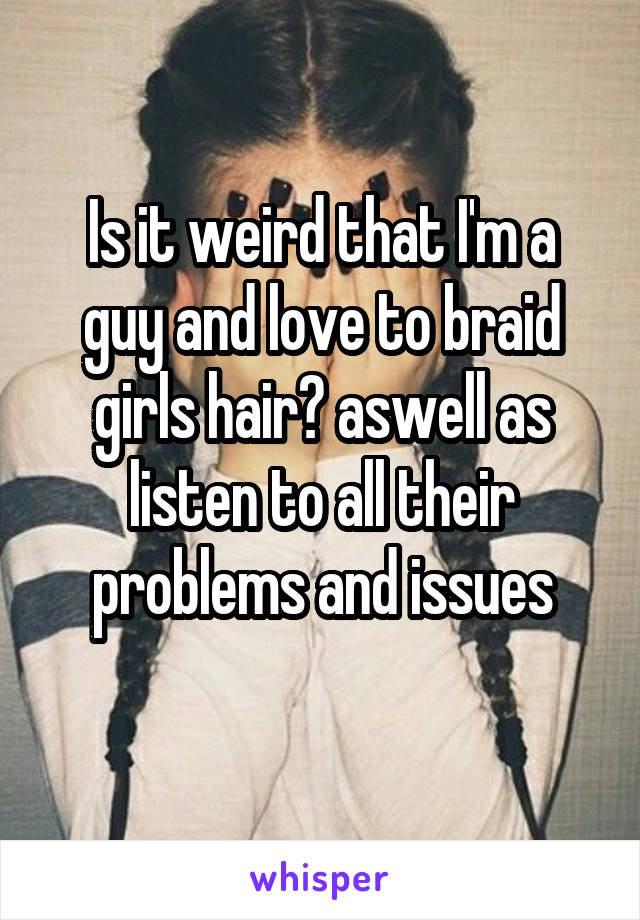 Is it weird that I'm a guy and love to braid girls hair? aswell as listen to all their problems and issues
