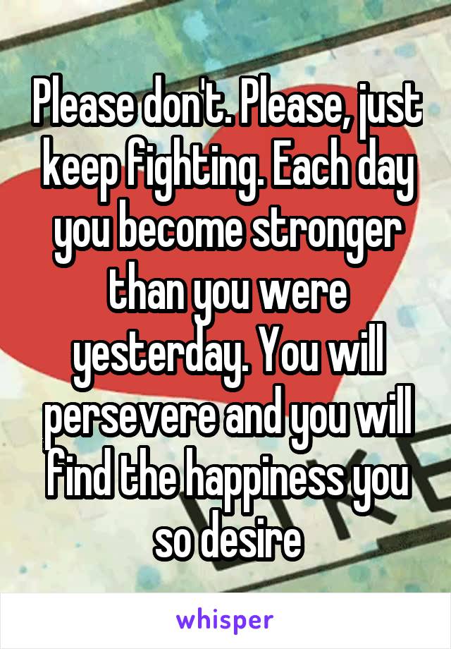 Please don't. Please, just keep fighting. Each day you become stronger than you were yesterday. You will persevere and you will find the happiness you so desire