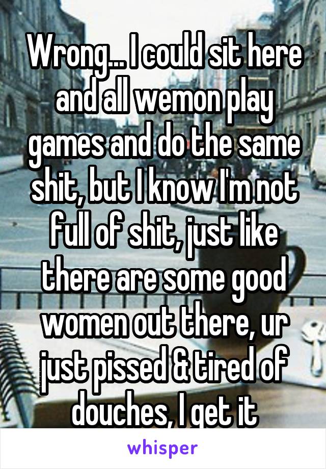 Wrong... I could sit here and all wemon play games and do the same shit, but I know I'm not full of shit, just like there are some good women out there, ur just pissed & tired of douches, I get it