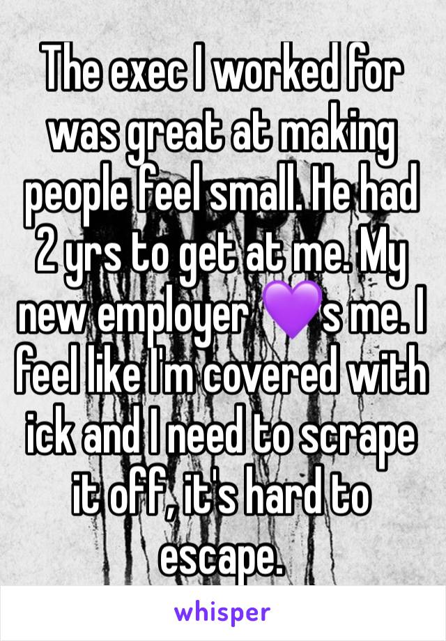 The exec I worked for  was great at making people feel small. He had 2 yrs to get at me. My new employer 💜s me. I feel like I'm covered with ick and I need to scrape it off, it's hard to escape.