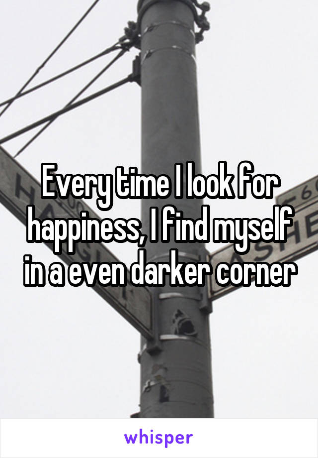 Every time I look for happiness, I find myself in a even darker corner