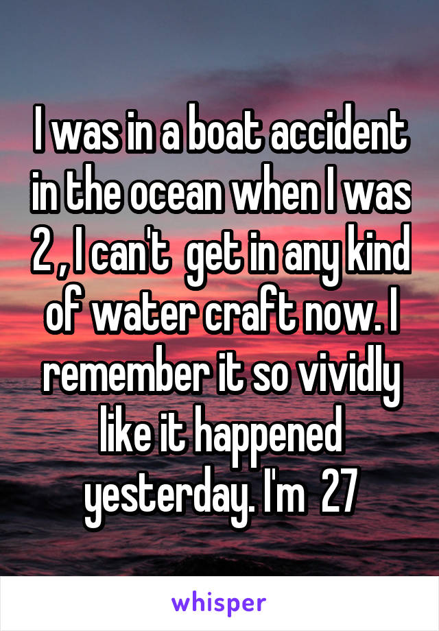 I was in a boat accident in the ocean when I was 2 , I can't  get in any kind of water craft now. I remember it so vividly like it happened yesterday. I'm  27