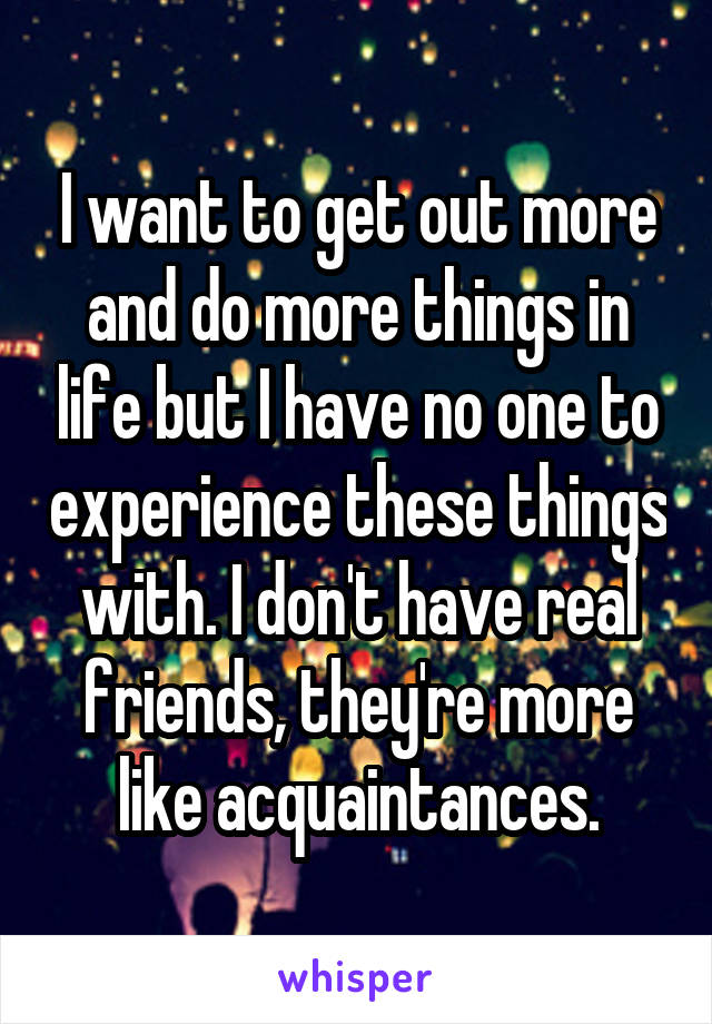 I want to get out more and do more things in life but I have no one to experience these things with. I don't have real friends, they're more like acquaintances.