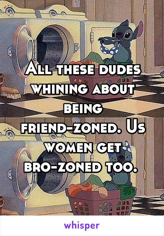 All these dudes whining about being friend-zoned. Us women get bro-zoned too. 