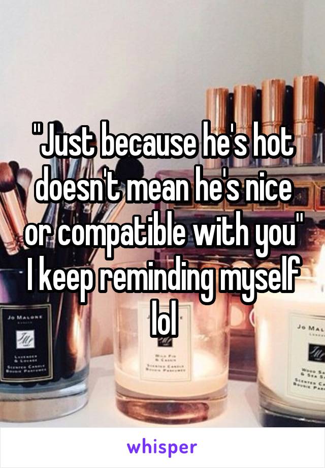 "Just because he's hot doesn't mean he's nice or compatible with you" I keep reminding myself lol