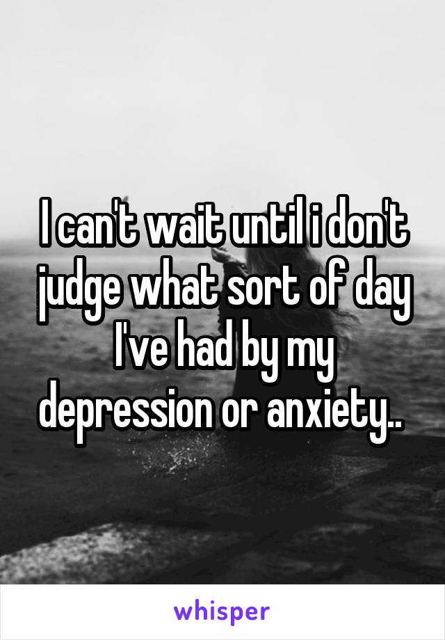 I can't wait until i don't judge what sort of day I've had by my depression or anxiety.. 
