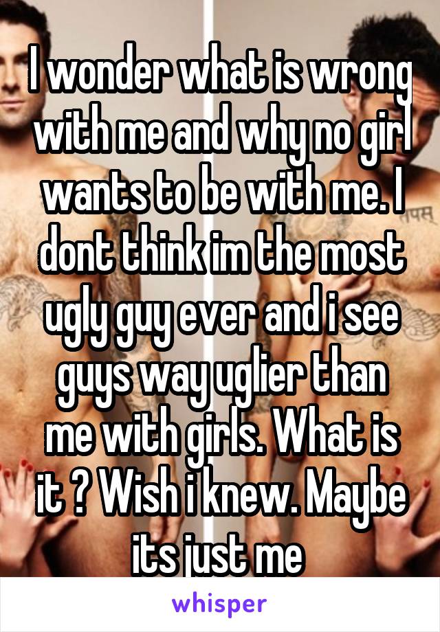 I wonder what is wrong with me and why no girl wants to be with me. I dont think im the most ugly guy ever and i see guys way uglier than me with girls. What is it ? Wish i knew. Maybe its just me 