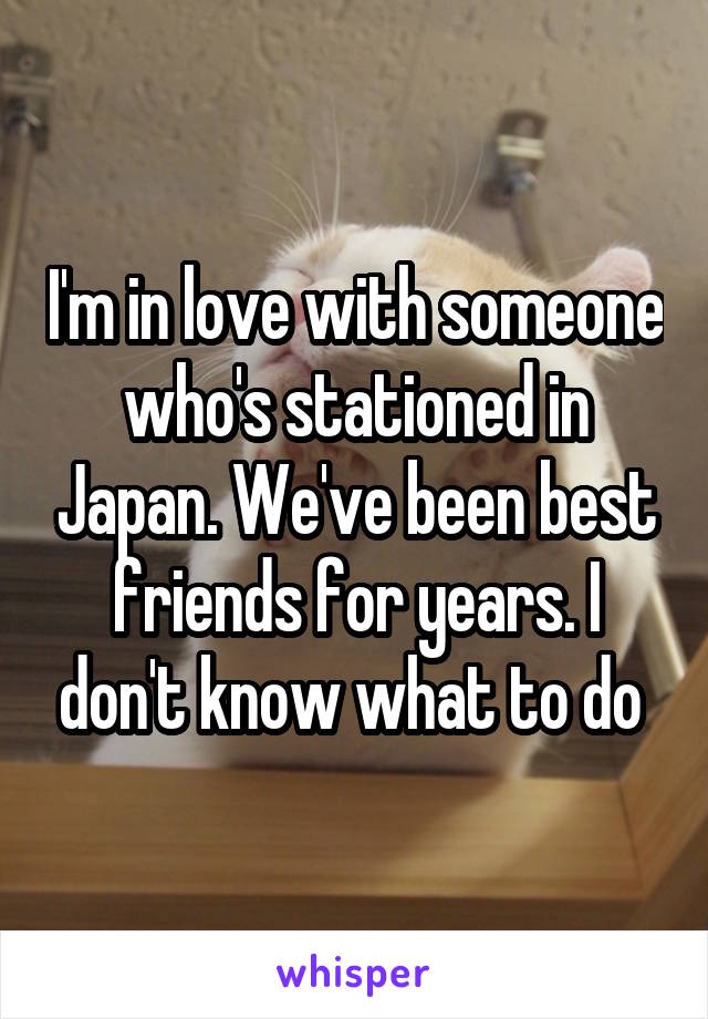 I'm in love with someone who's stationed in Japan. We've been best friends for years. I don't know what to do 