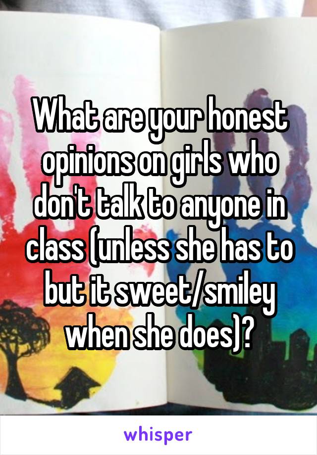 What are your honest opinions on girls who don't talk to anyone in class (unless she has to but it sweet/smiley when she does)?