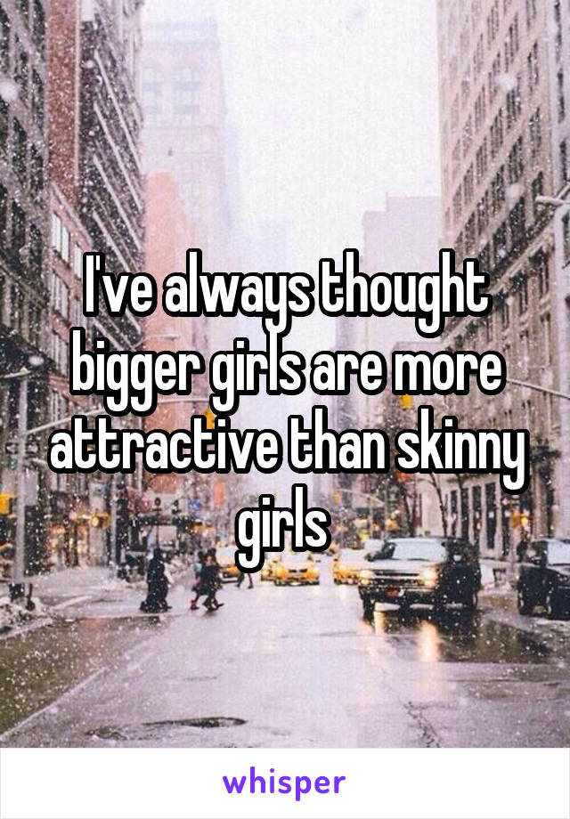 I've always thought bigger girls are more attractive than skinny girls 