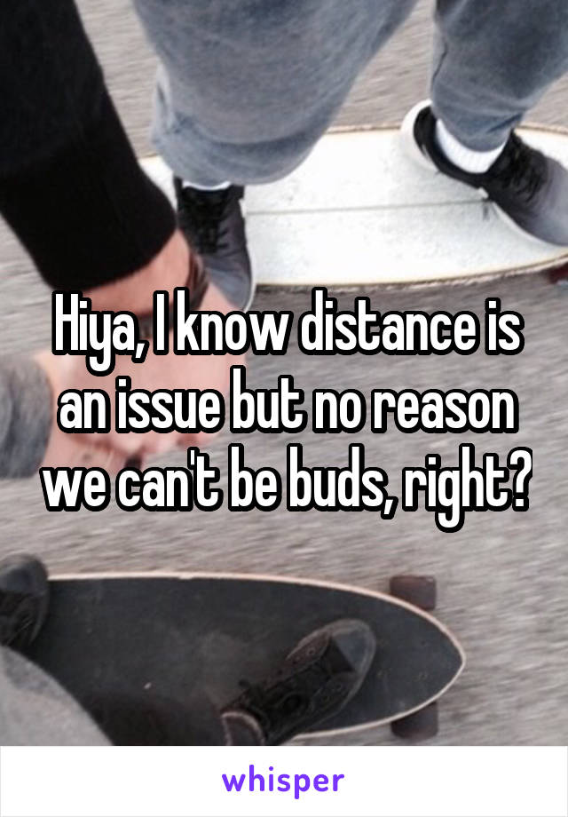 Hiya, I know distance is an issue but no reason we can't be buds, right?