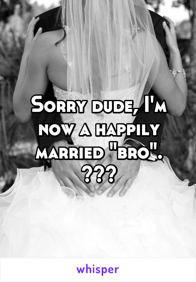 Sorry dude, I'm now a happily married "bro".
😂😂😂